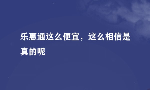 乐惠通这么便宜，这么相信是真的呢