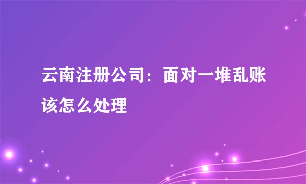云南注册公司：面对一堆乱账该怎么处理
