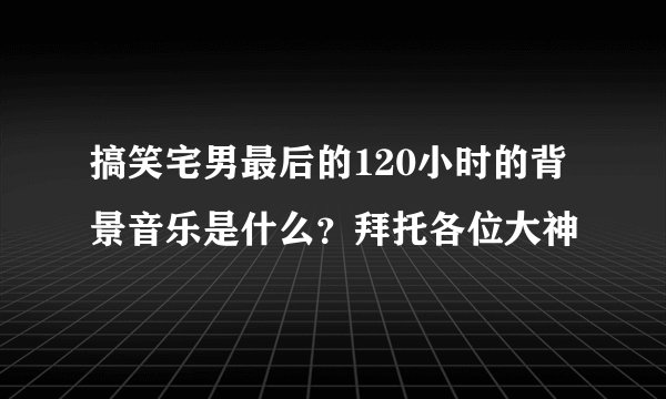 搞笑宅男最后的120小时的背景音乐是什么？拜托各位大神