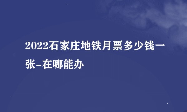 2022石家庄地铁月票多少钱一张-在哪能办