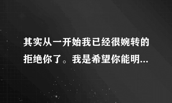 其实从一开始我已经很婉转的拒绝你了。我是希望你能明白的,我也不想把话说说的那么直白，喜欢的人对我说