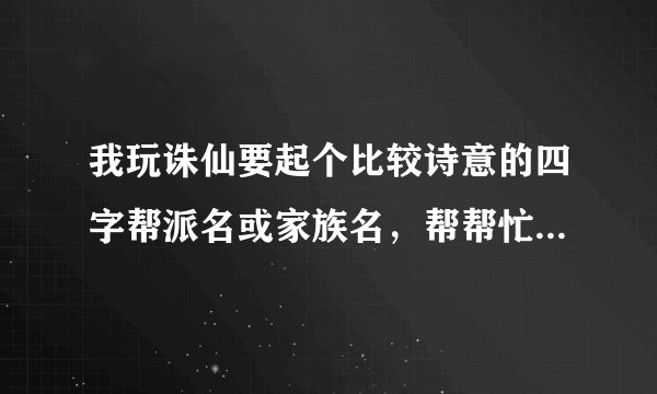 我玩诛仙要起个比较诗意的四字帮派名或家族名，帮帮忙哈，谢谢!