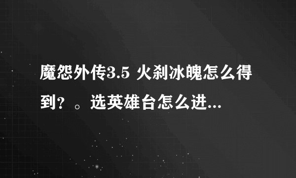 魔怨外传3.5 火刹冰魄怎么得到？。选英雄台怎么进？。高分跪求。在线等。。谢谢