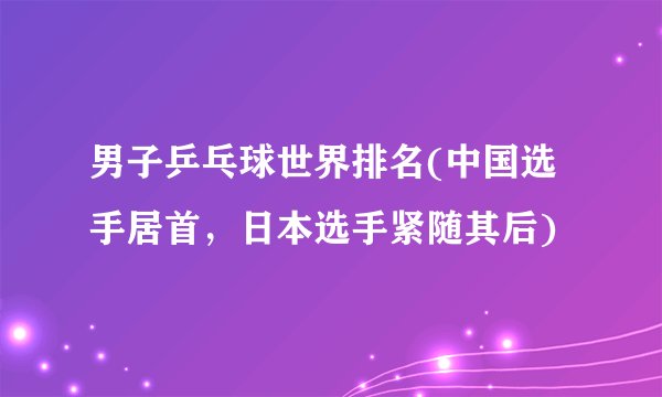 男子乒乓球世界排名(中国选手居首，日本选手紧随其后)