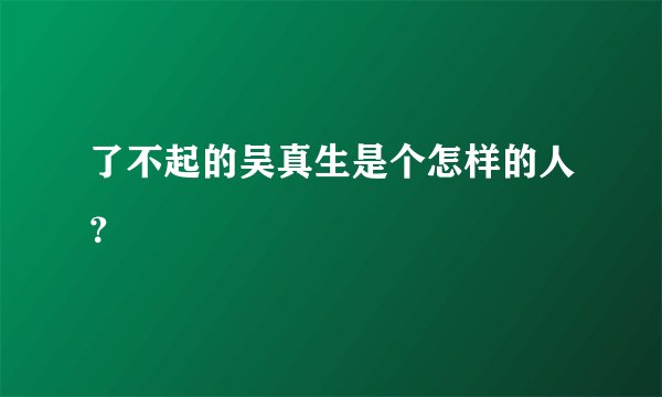 了不起的吴真生是个怎样的人？