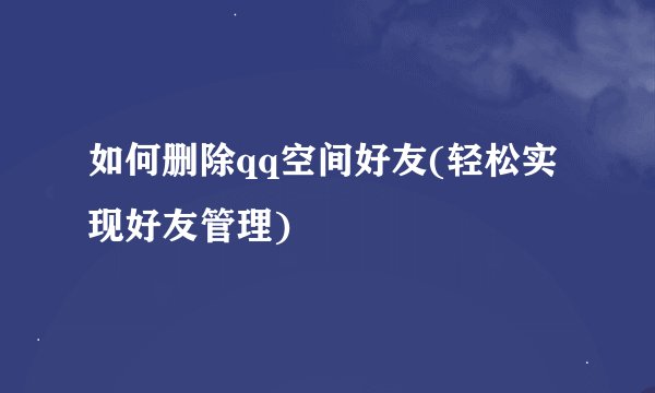 如何删除qq空间好友(轻松实现好友管理)