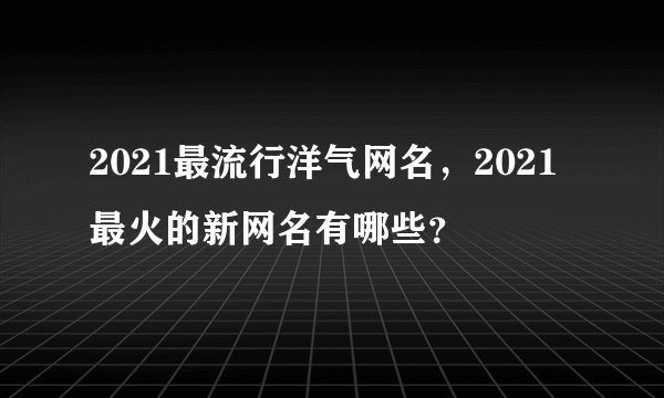2021最流行洋气网名，2021最火的新网名有哪些？
