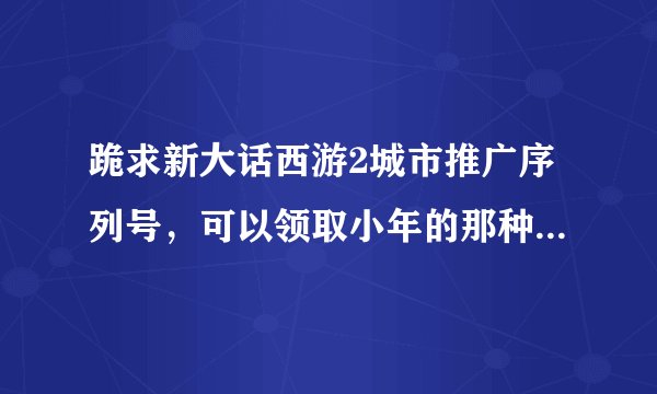 跪求新大话西游2城市推广序列号，可以领取小年的那种，最好来4个，老区的号。
