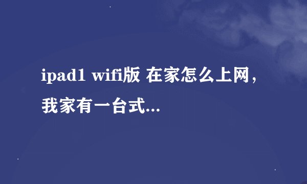 ipad1 wifi版 在家怎么上网，我家有一台式机电脑。怎么才能上网，请高手给予指点和详细说明，很急很急。谢