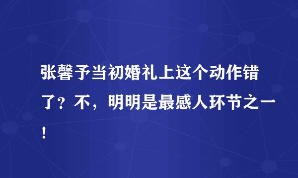 张馨予当初婚礼上这个动作错了？不，明明是最感人环节之一！