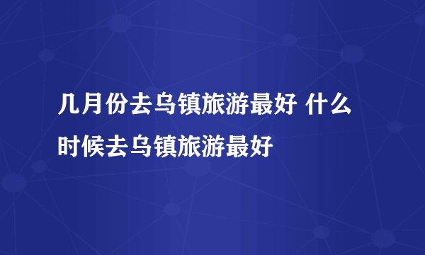 几月份去乌镇旅游最好 什么时候去乌镇旅游最好