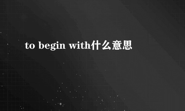 to begin with什么意思