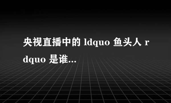 央视直播中的 ldquo 鱼头人 rdquo 是谁,怎么火的?