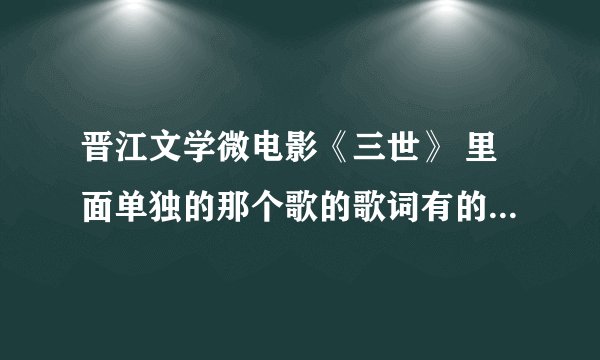 晋江文学微电影《三世》 里面单独的那个歌的歌词有的发一下吧，谢谢。985005854@qq.com