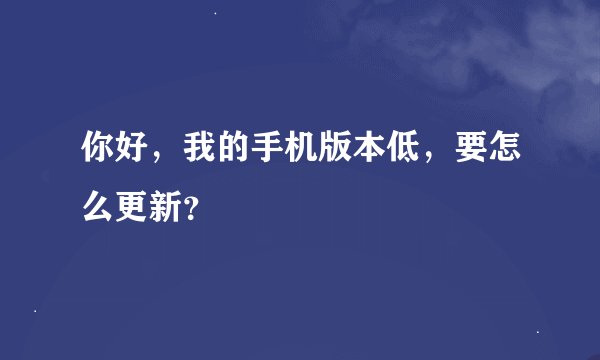 你好，我的手机版本低，要怎么更新？