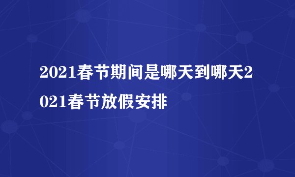 2021春节期间是哪天到哪天2021春节放假安排