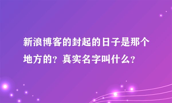 新浪博客的封起的日子是那个地方的？真实名字叫什么？