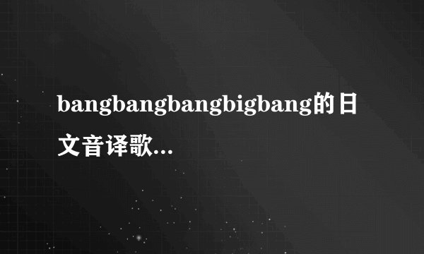 bangbangbangbigbang的日文音译歌词帮忙列出来，谢谢