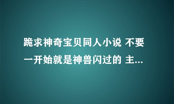 跪求神奇宝贝同人小说 不要一开始就是神兽闪过的 主角最好一步一步从弱到强的 下面的是我看了