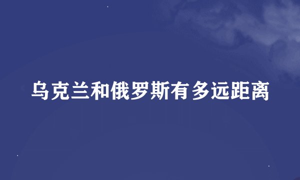 乌克兰和俄罗斯有多远距离