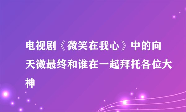电视剧《微笑在我心》中的向天微最终和谁在一起拜托各位大神