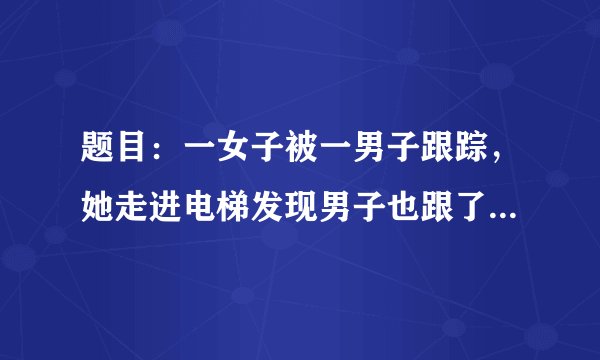 题目：一女子被一男子跟踪，她走进电梯发现男子也跟了进来。她让男子先按，男子按了2楼，于是她按了3楼