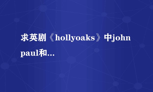 求英剧《hollyoaks》中john paul和craig的部分~麻烦发到408735786@qq.com！重点是要这桥段的180多集