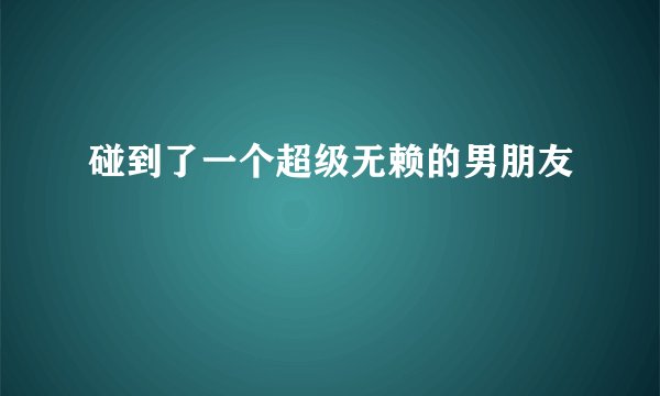 碰到了一个超级无赖的男朋友