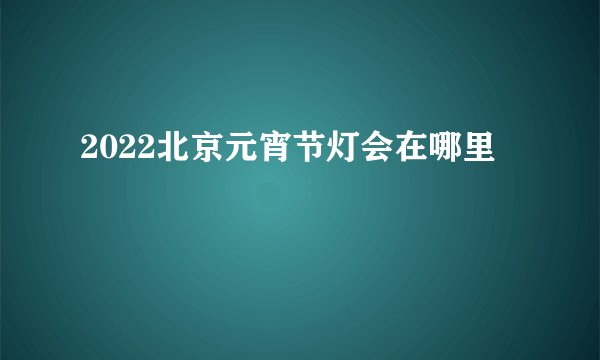 2022北京元宵节灯会在哪里