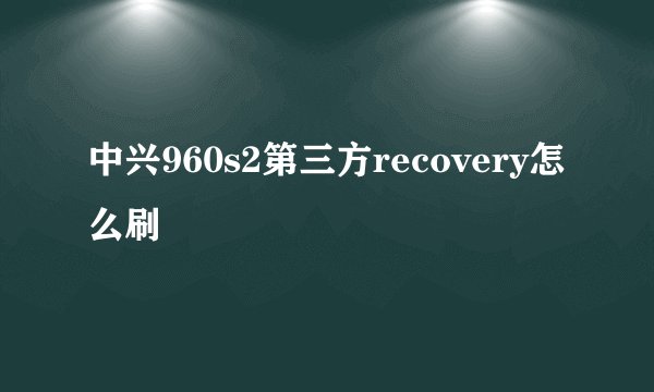 中兴960s2第三方recovery怎么刷