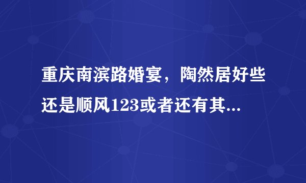 重庆南滨路婚宴，陶然居好些还是顺风123或者还有其他的地方，地方就在南滨路