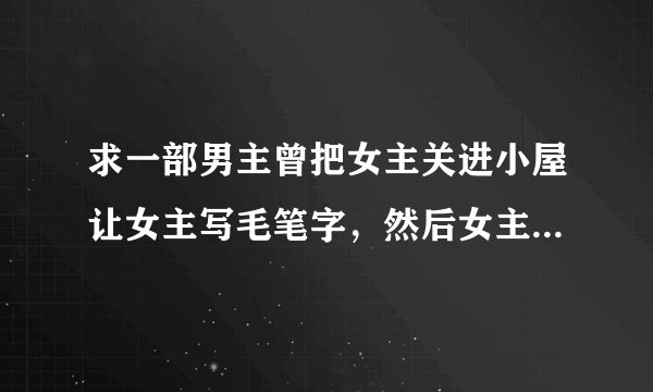 求一部男主曾把女主关进小屋让女主写毛笔字，然后女主逃到了国外被男主找到的时候发了大水男主跳下去女主