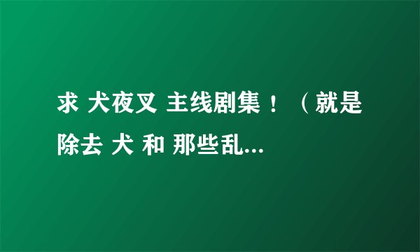 求 犬夜叉 主线剧集 ！（就是除去 犬 和 那些乱七八糟的妖怪打的集数。）