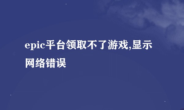 epic平台领取不了游戏,显示网络错误