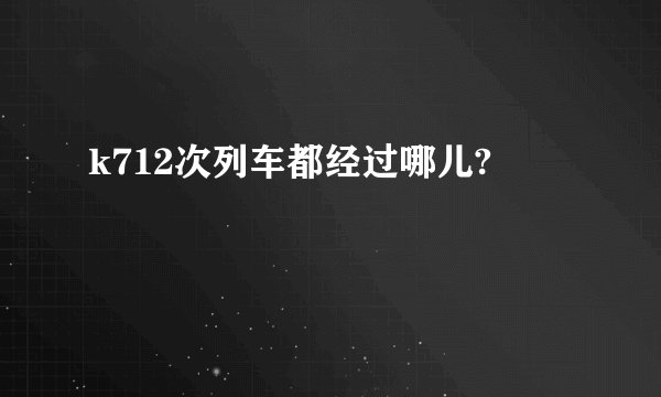 k712次列车都经过哪儿?