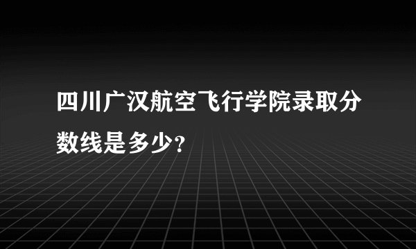 四川广汉航空飞行学院录取分数线是多少？