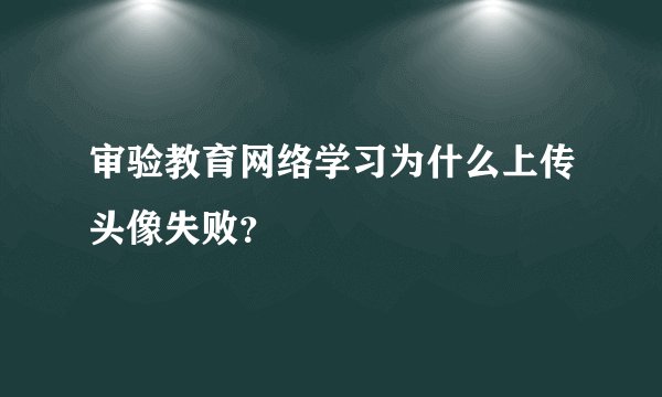 审验教育网络学习为什么上传头像失败？