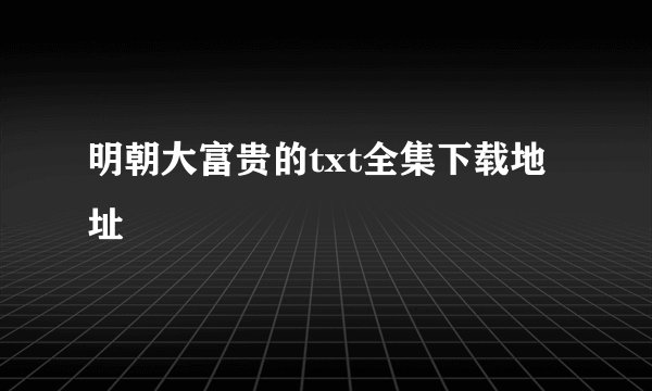 明朝大富贵的txt全集下载地址