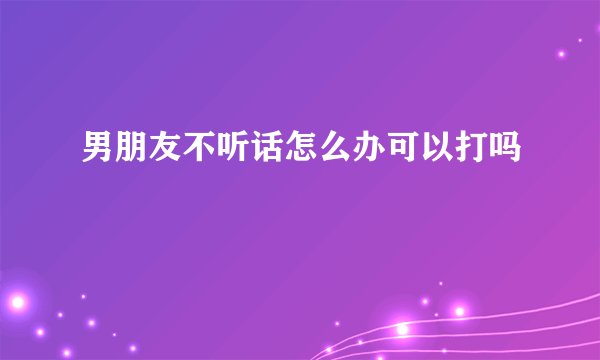 男朋友不听话怎么办可以打吗