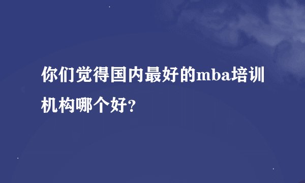你们觉得国内最好的mba培训机构哪个好？