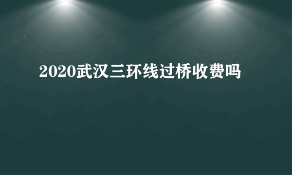 2020武汉三环线过桥收费吗