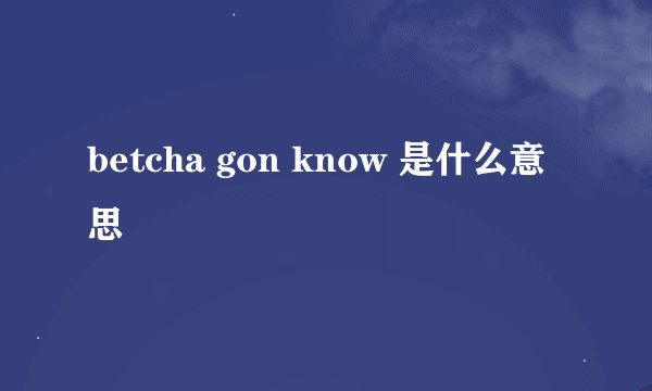 betcha gon know 是什么意思