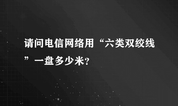 请问电信网络用“六类双绞线”一盘多少米？