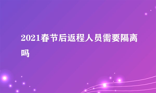 2021春节后返程人员需要隔离吗