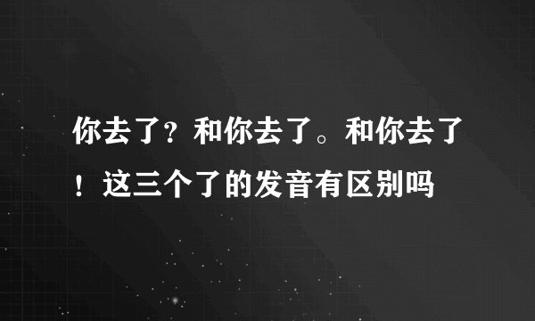 你去了？和你去了。和你去了！这三个了的发音有区别吗