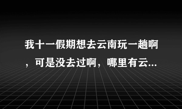 我十一假期想去云南玩一趟啊，可是没去过啊，哪里有云南旅游线路?谢谢啊