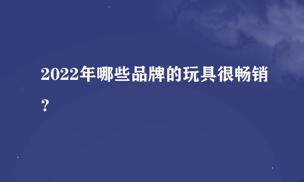 2022年哪些品牌的玩具很畅销？