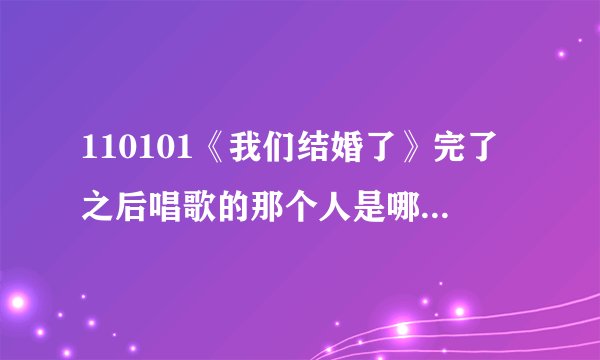 110101《我们结婚了》完了之后唱歌的那个人是哪个？ 就PPS里亚当夫妇最后几分钟