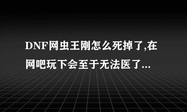 DNF网虫王刚怎么死掉了,在网吧玩下会至于无法医了吗？怎么回事嘛，谁有他DNF帐号给个我玩玩