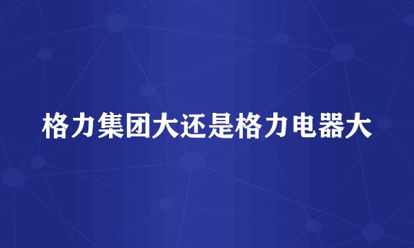 格力集团大还是格力电器大